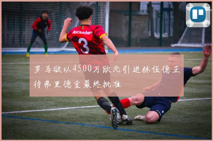 罗马欲以4500万欧元引进林伍德正待弗里德金最终批准