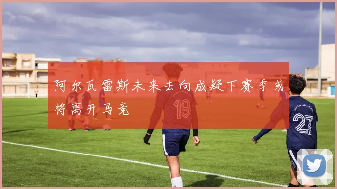 阿尔瓦雷斯未来去向成疑下赛季或将离开马竞