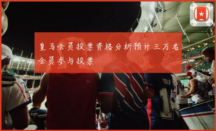 皇马会员投票资格分析预计三万名会员参与投票