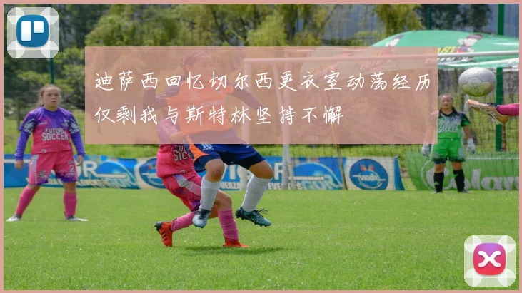 迪萨西回忆切尔西更衣室动荡经历仅剩我与斯特林坚持不懈