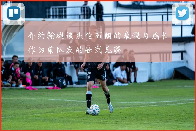 乔约翰逊谈杰伦布朗的表现与成长作为前队友的独到见解