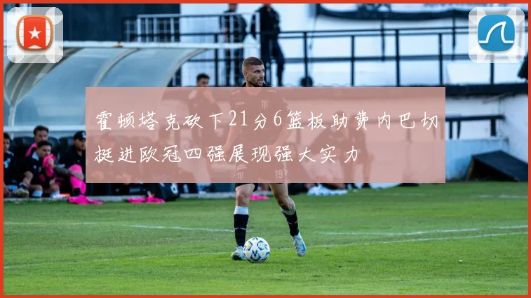 霍顿塔克砍下21分6篮板助费内巴切挺进欧冠四强展现强大实力