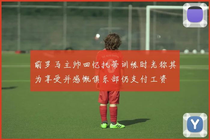 前罗马主帅回忆托蒂训练时光称其为享受并感慨俱乐部仍支付工资