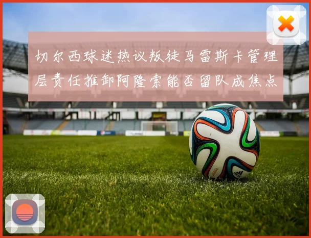 切尔西球迷热议叛徒马雷斯卡管理层责任推卸阿隆索能否留队成焦点