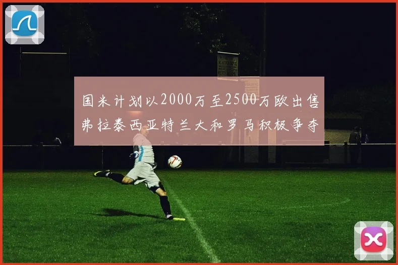 国米计划以2000万至2500万欧出售弗拉泰西亚特兰大和罗马积极争夺