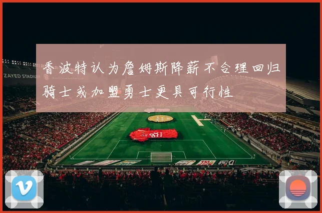 香波特认为詹姆斯降薪不合理回归骑士或加盟勇士更具可行性