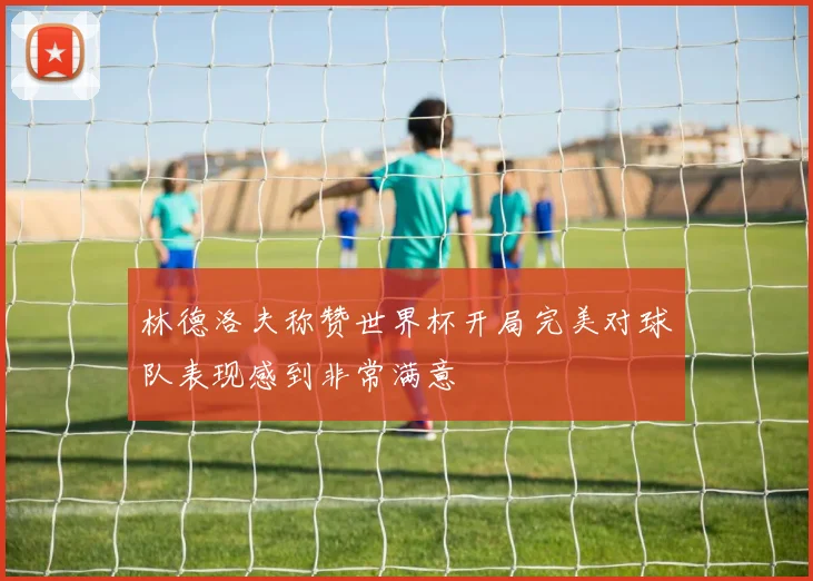 林德洛夫称赞世界杯开局完美对球队表现感到非常满意