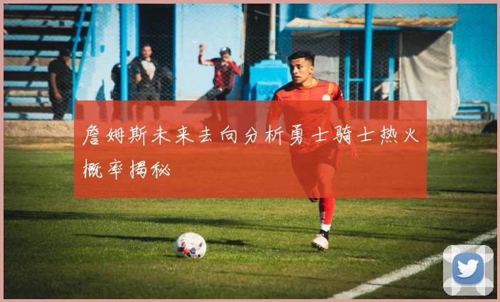 詹姆斯未来去向分析勇士骑士热火概率揭秘