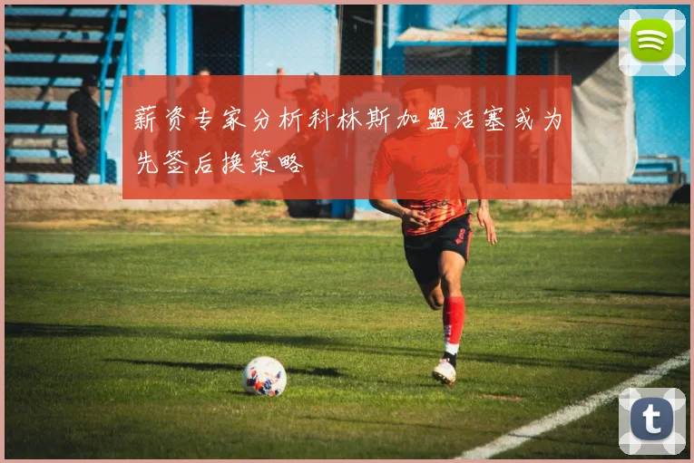 薪资专家分析科林斯加盟活塞或为先签后换策略