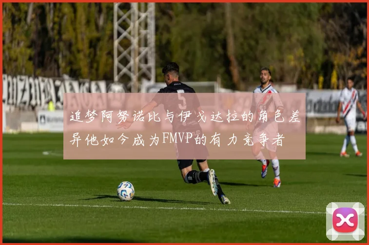 追梦阿努诺比与伊戈达拉的角色差异他如今成为FMVP的有力竞争者