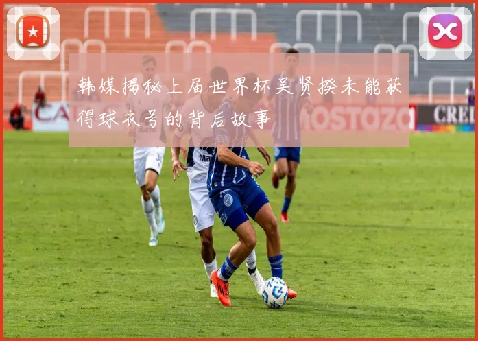 韩媒揭秘上届世界杯吴贤揆未能获得球衣号的背后故事