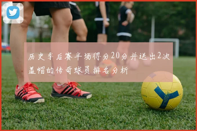 历史季后赛半场得分20分并送出2次盖帽的传奇球员排名分析