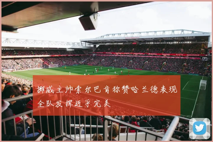 挪威主帅索尔巴肯称赞哈兰德表现全队发挥近乎完美