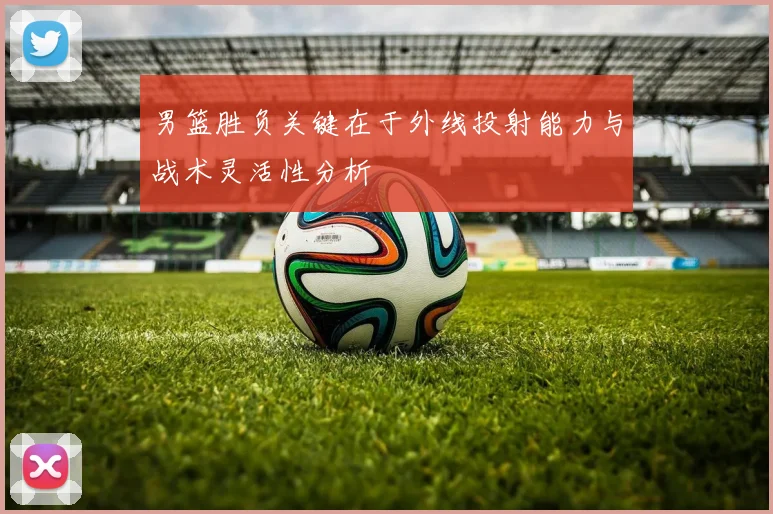 男篮胜负关键在于外线投射能力与战术灵活性分析