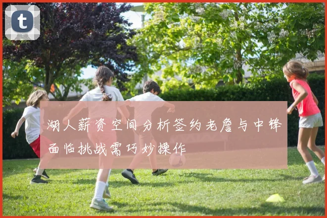 湖人薪资空间分析签约老詹与中锋面临挑战需巧妙操作