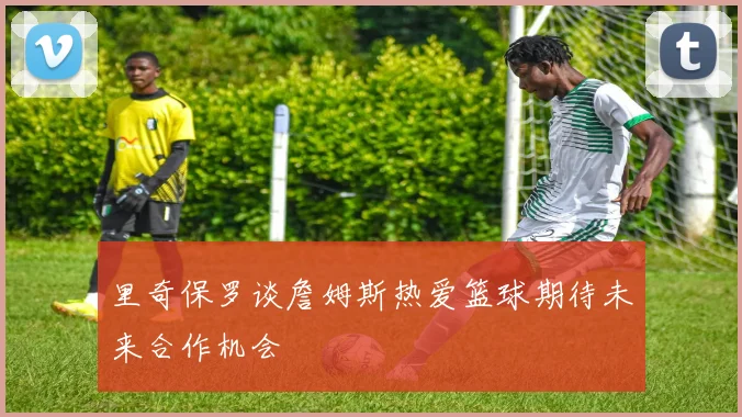 里奇保罗谈詹姆斯热爱篮球期待未来合作机会
