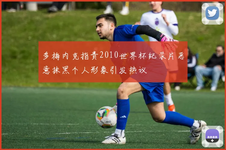 多梅内克指责2010世界杯纪录片恶意抹黑个人形象引发热议