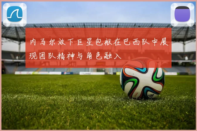 内马尔放下巨星包袱在巴西队中展现团队精神与角色融入