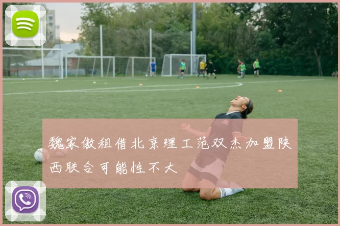魏家傲租借北京理工范双杰加盟陕西联合可能性不大