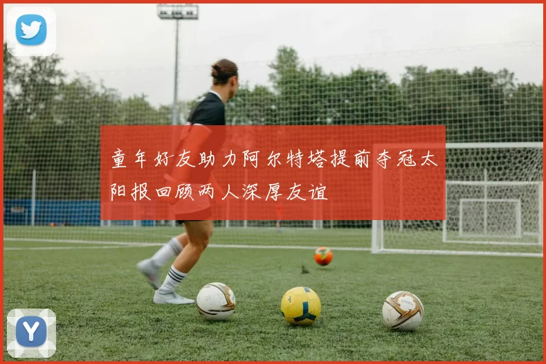 童年好友助力阿尔特塔提前夺冠太阳报回顾两人深厚友谊
