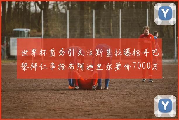 世界杯首秀引关注斯基拉曝枪手巴黎拜仁争抢布阿迪里尔要价7000万欧元