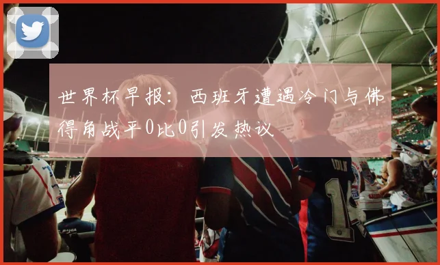 世界杯早报：西班牙遭遇冷门与佛得角战平0比0引发热议