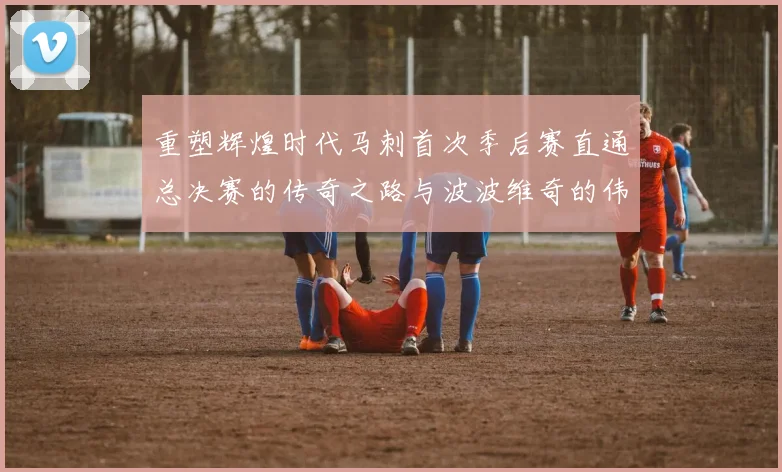 重塑辉煌时代马刺首次季后赛直通总决赛的传奇之路与波波维奇的伟大成就