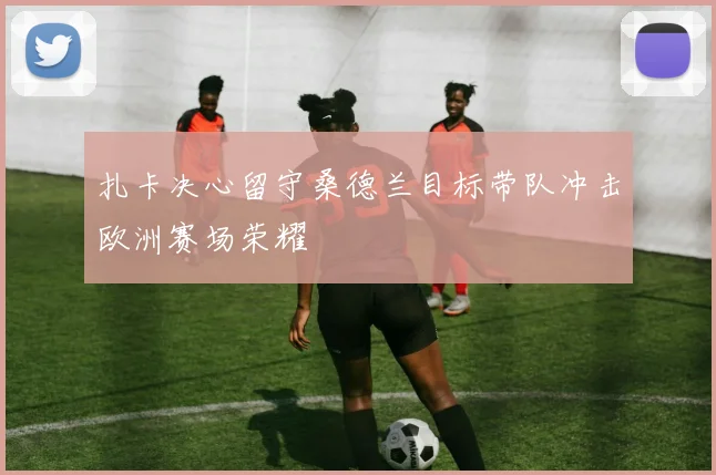 扎卡决心留守桑德兰目标带队冲击欧洲赛场荣耀