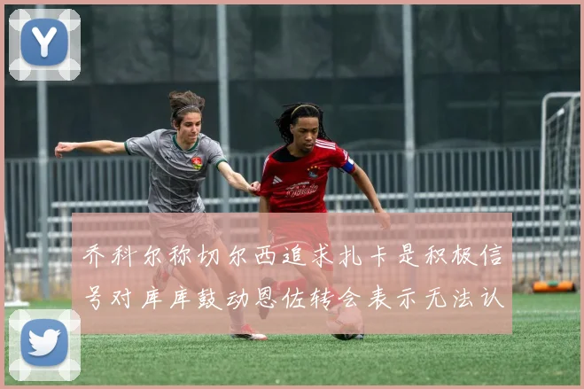 乔科尔称切尔西追求扎卡是积极信号对库库鼓动恩佐转会表示无法认同